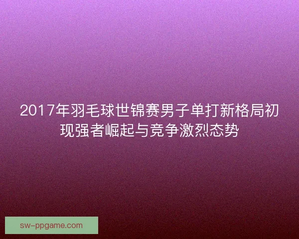 2017年羽毛球世锦赛男子单打新格局初现强者崛起与竞争激烈态势 2017年羽毛球世锦赛男子单打新格局初现强者崛起与竞争激烈态势