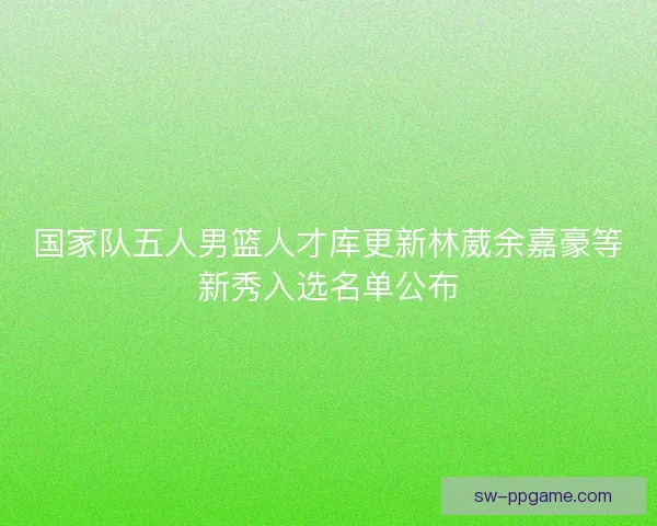 国家队五人男篮人才库更新林葳余嘉豪等新秀入选名单公布