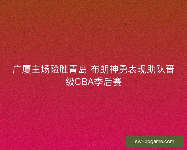 广厦主场险胜青岛 布朗神勇表现助队晋级CBA季后赛 广厦主场险胜青岛 布朗神勇表现助队晋级CBA季后赛
