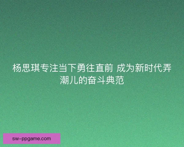 杨思琪专注当下勇往直前 成为新时代弄潮儿的奋斗典范