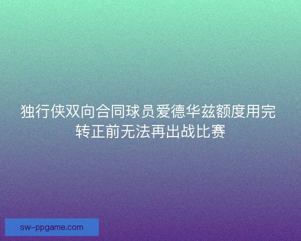 独行侠双向合同球员爱德华兹额度用完 转正前无法再出战比赛