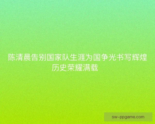 陈清晨告别国家队生涯为国争光书写辉煌历史荣耀满载  