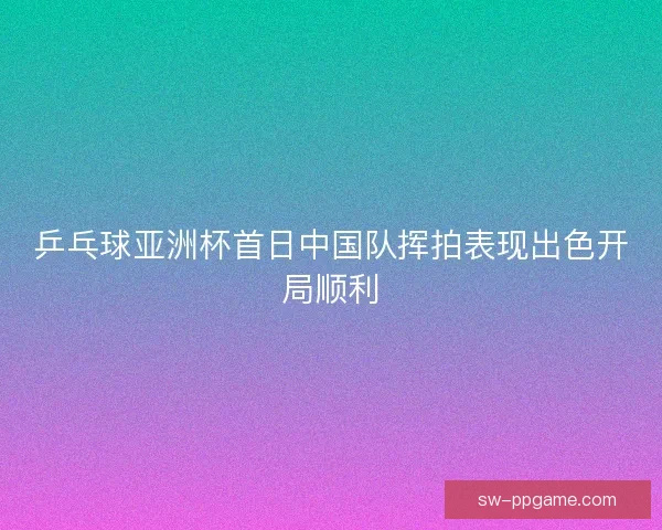 乒乓球亚洲杯首日中国队挥拍表现出色开局顺利