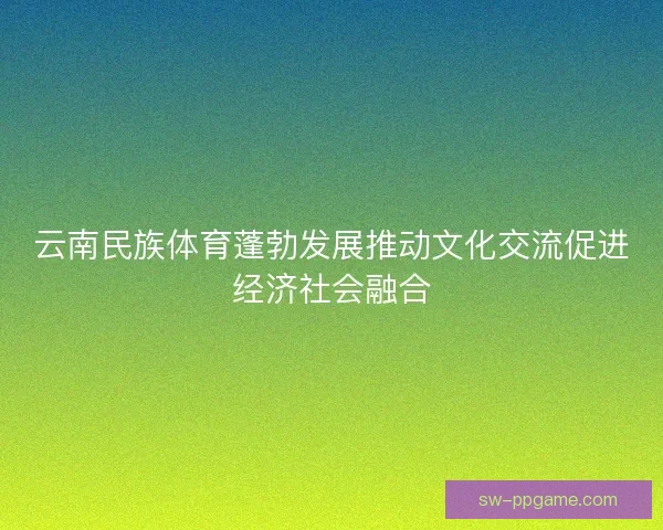 云南民族体育蓬勃发展推动文化交流促进经济社会融合