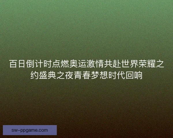 百日倒计时点燃奥运激情共赴世界荣耀之约盛典之夜青春梦想时代回响
