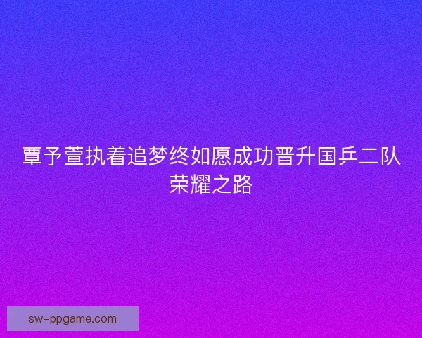 覃予萱执着追梦终如愿成功晋升国乒二队荣耀之路