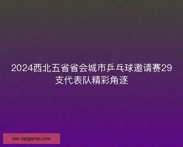 2024西北五省省会城市乒乓球邀请赛29支代表队精彩角逐 2024西北五省省会城市乒乓球邀请赛29支代表队精彩角逐