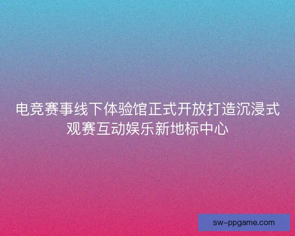 电竞赛事线下体验馆正式开放打造沉浸式观赛互动娱乐新地标中心