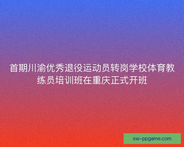首期川渝优秀退役运动员转岗学校体育教练员培训班在重庆正式开班