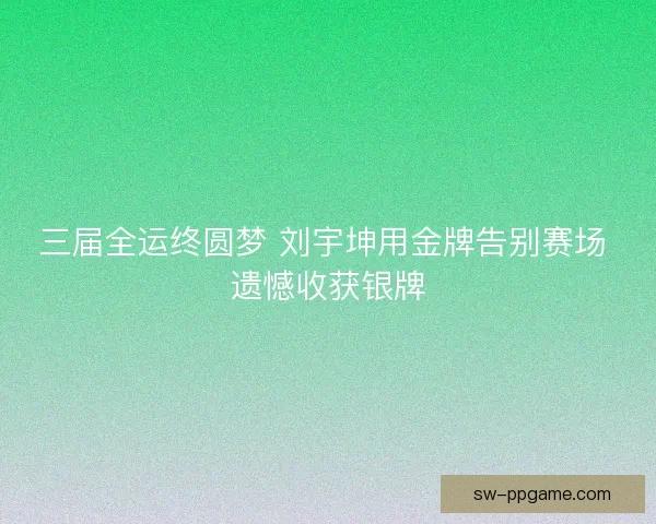 三届全运终圆梦 刘宇坤用金牌告别赛场 遗憾收获银牌 三届全运终圆梦 刘宇坤用金牌告别赛场 遗憾收获银牌