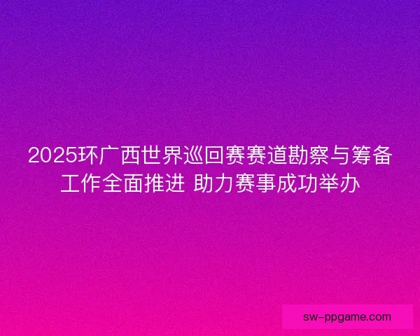 2025环广西世界巡回赛赛道勘察与筹备工作全面推进 助力赛事成功举办 2025环广西世界巡回赛赛道勘察与筹备工作全面推进 助力赛事成功举办