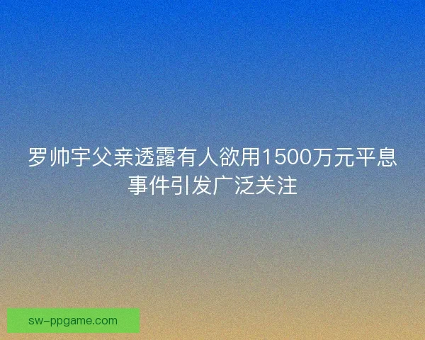 罗帅宇父亲透露有人欲用1500万元平息事件引发广泛关注 罗帅宇父亲透露有人欲用1500万元平息事件引发广泛关注