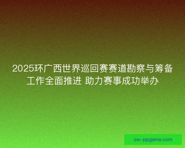 2025环广西世界巡回赛赛道勘察与筹备工作全面推进 助力赛事成功举办