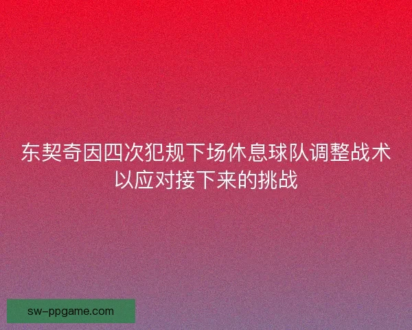 东契奇因四次犯规下场休息球队调整战术以应对接下来的挑战