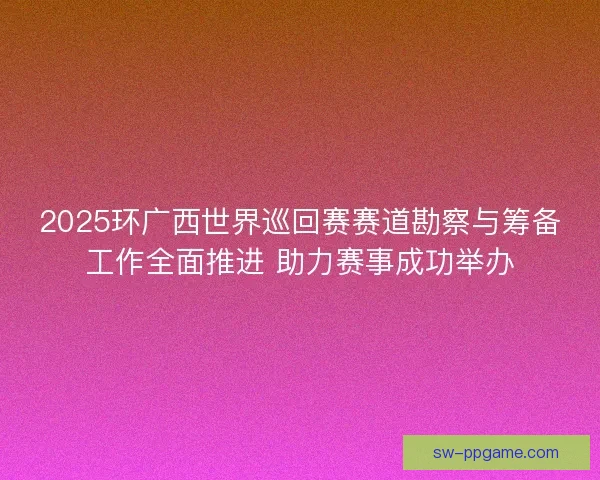 2025环广西世界巡回赛赛道勘察与筹备工作全面推进 助力赛事成功举办
