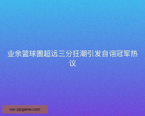业余篮球圈超远三分狂潮引发自诩冠军热议