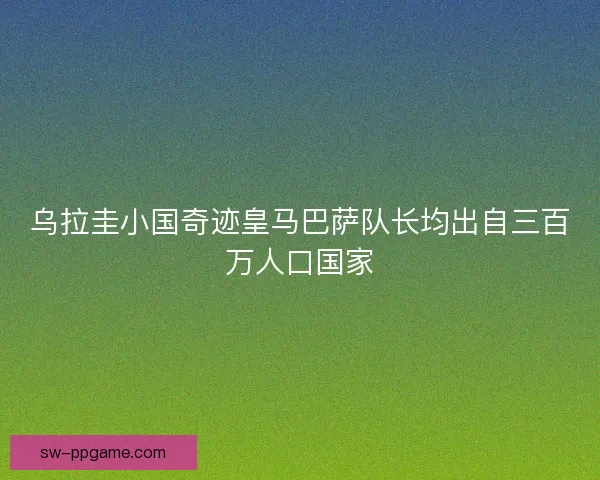 乌拉圭小国奇迹皇马巴萨队长均出自三百万人口国家
